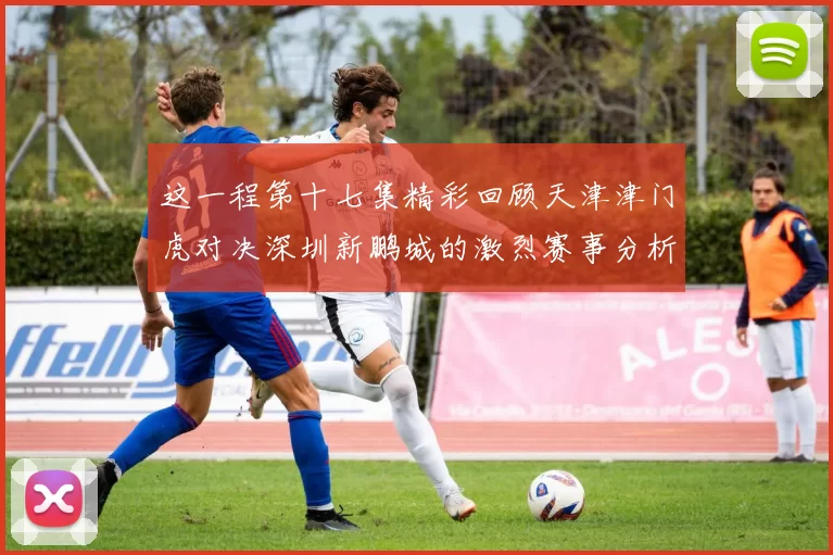 这一程第十七集精彩回顾天津津门虎对决深圳新鹏城的激烈赛事分析与亮点解读