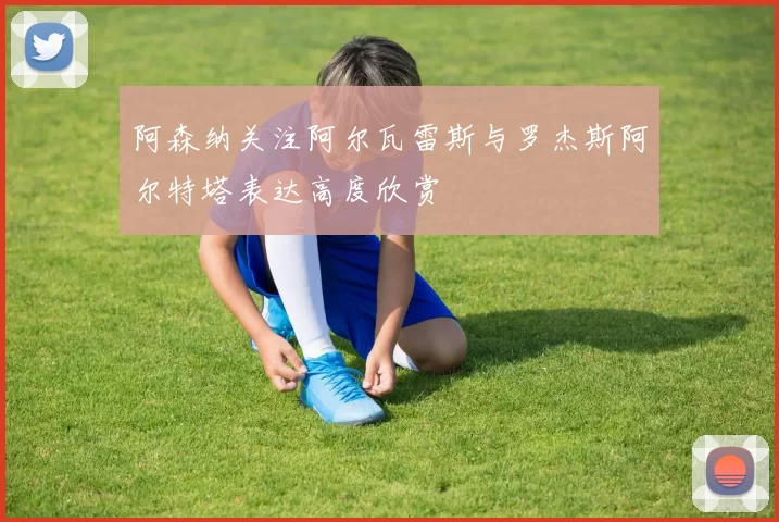 阿森纳关注阿尔瓦雷斯与罗杰斯阿尔特塔表达高度欣赏