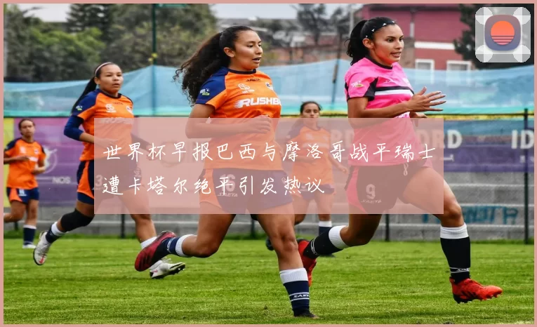 世界杯早报巴西与摩洛哥战平瑞士遭卡塔尔绝平引发热议