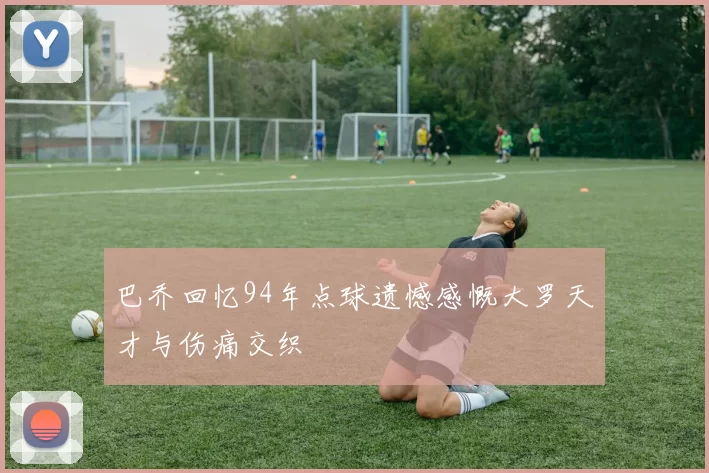 巴乔回忆94年点球遗憾感慨大罗天才与伤痛交织