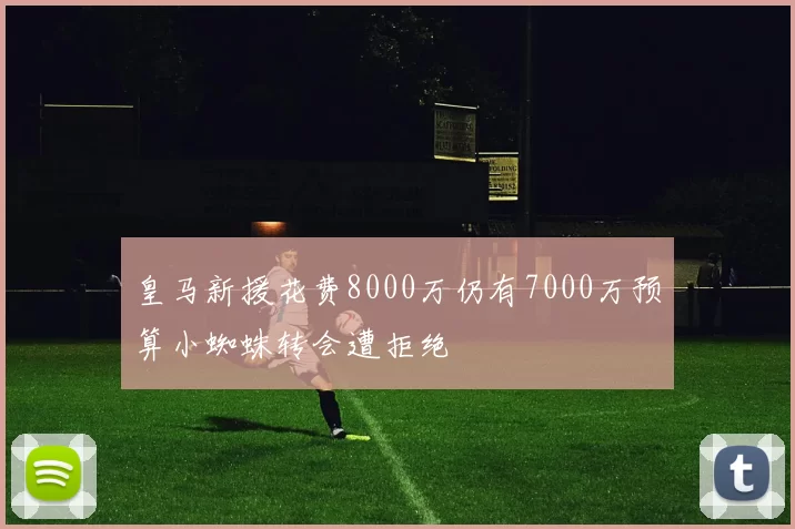 皇马新援花费8000万仍有7000万预算小蜘蛛转会遭拒绝