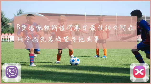 B费感慨赖斯值得赛季最佳转会阿森纳令我失落渴望与他共事