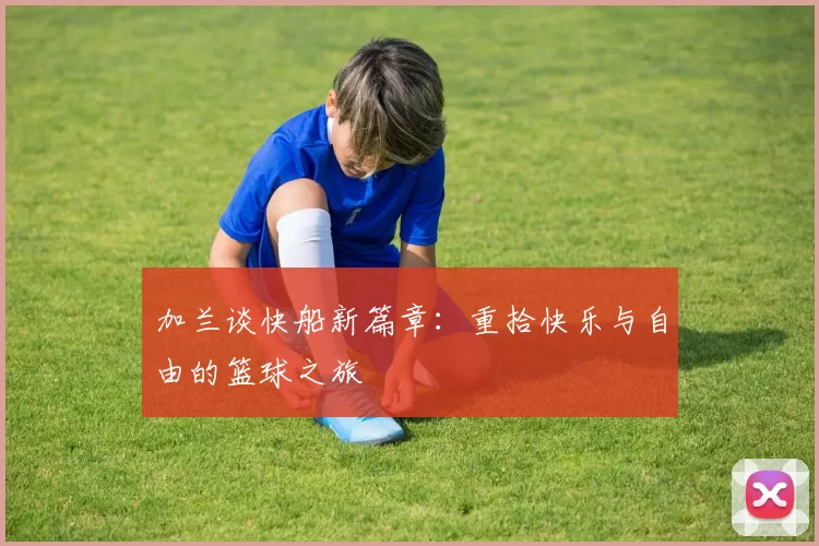 加兰谈快船新篇章：重拾快乐与自由的篮球之旅