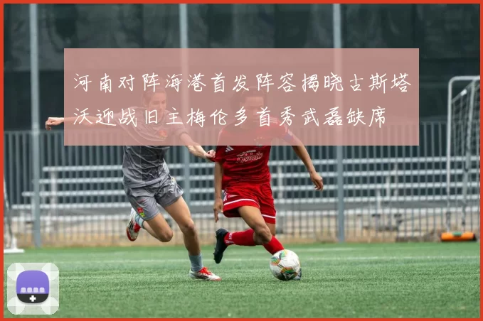 河南对阵海港首发阵容揭晓古斯塔沃迎战旧主梅伦多首秀武磊缺席