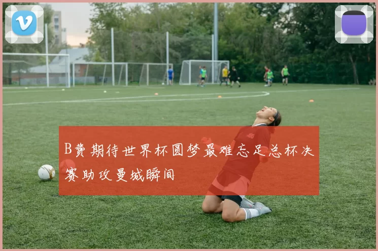 B费期待世界杯圆梦最难忘足总杯决赛助攻曼城瞬间