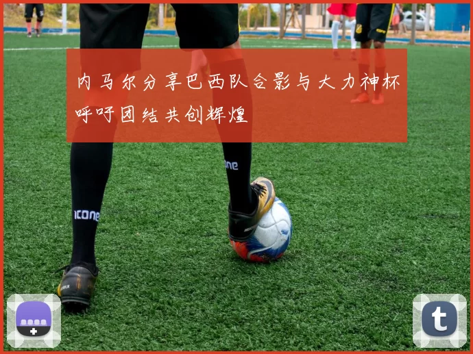 内马尔分享巴西队合影与大力神杯呼吁团结共创辉煌