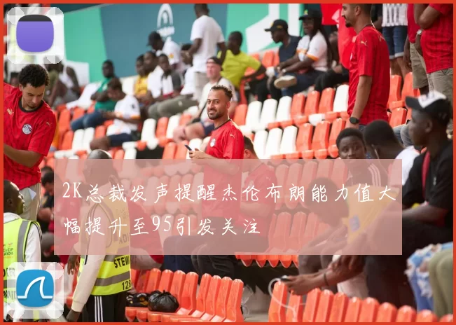 2K总裁发声提醒杰伦布朗能力值大幅提升至95引发关注