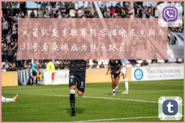 火箭队夏季联赛阵容揭晓尼克斯与31号秀桑顿成为焦点球员