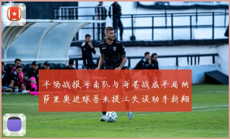 半场战报河南队与海港战成平局纳萨里奥进球吾米提江失误助李新翔扳平